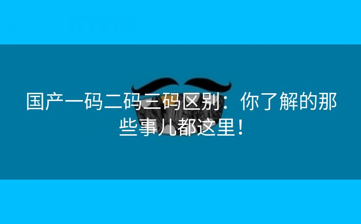 国产一码二码三码区别：你了解的那些事儿都这里！
