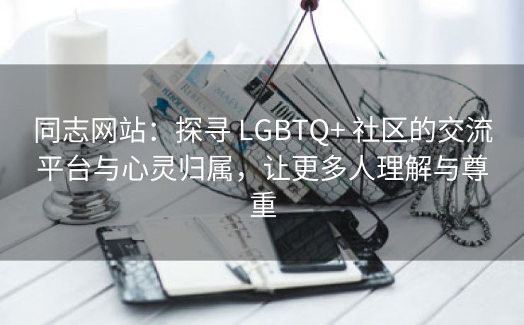 同志网站：探寻 LGBTQ+ 社区的交流平台与心灵归属，让更多人理解与尊重