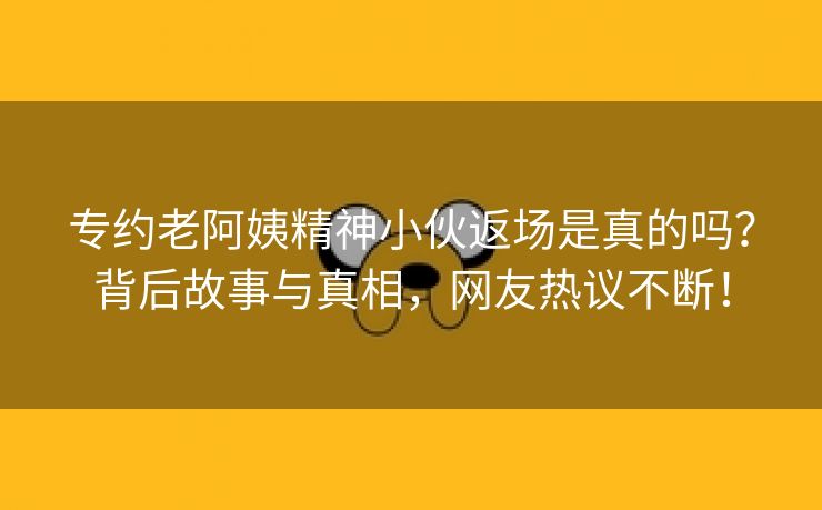 专约老阿姨精神小伙返场是真的吗？背后故事与真相，网友热议不断！