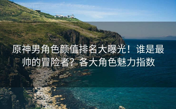 原神男角色颜值排名大曝光！谁是最帅的冒险者？各大角色魅力指数