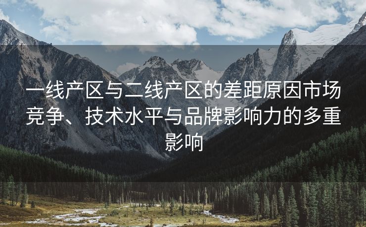一线产区与二线产区的差距原因市场竞争、技术水平与品牌影响力的多重影响