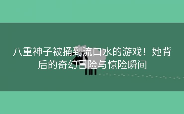 八重神子被捅到流口水的游戏！她背后的奇幻冒险与惊险瞬间