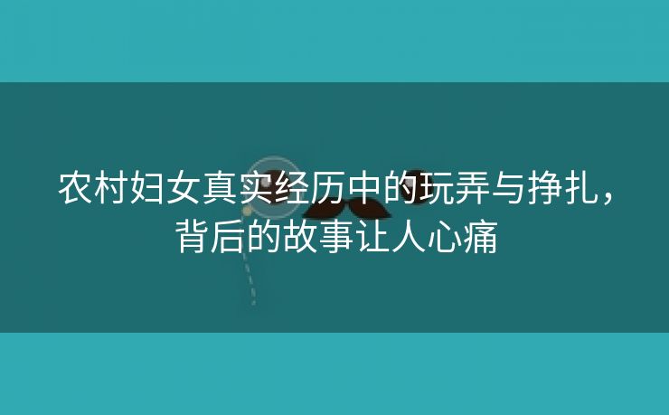 农村妇女真实经历中的玩弄与挣扎，背后的故事让人心痛