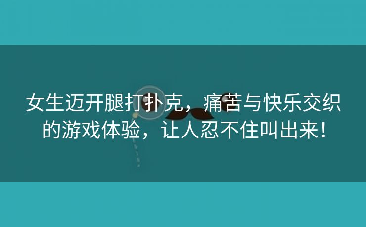 女生迈开腿打扑克，痛苦与快乐交织的游戏体验，让人忍不住叫出来！