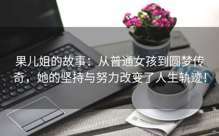 果儿姐的故事：从普通女孩到圆梦传奇，她的坚持与努力改变了人生轨迹！