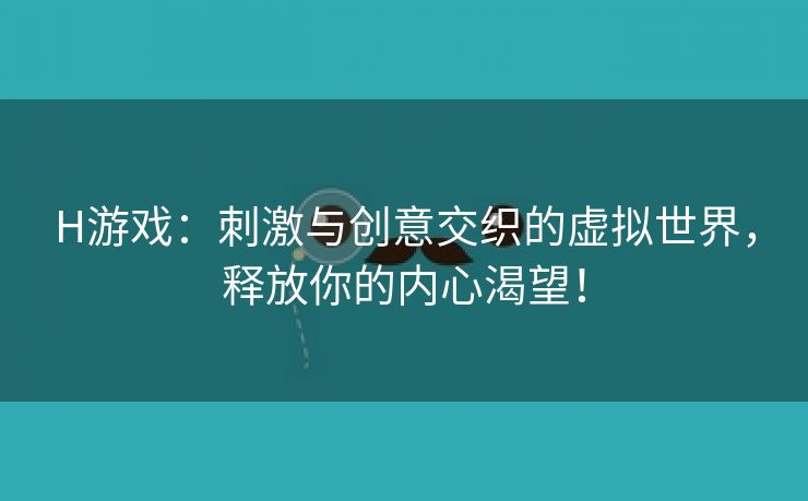 H游戏：刺激与创意交织的虚拟世界，释放你的内心渴望！