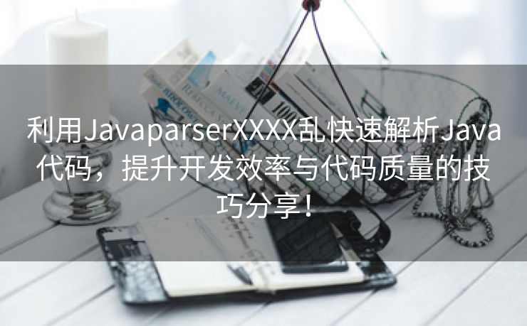 利用JavaparserXXXX乱快速解析Java代码，提升开发效率与代码质量的技巧分享！