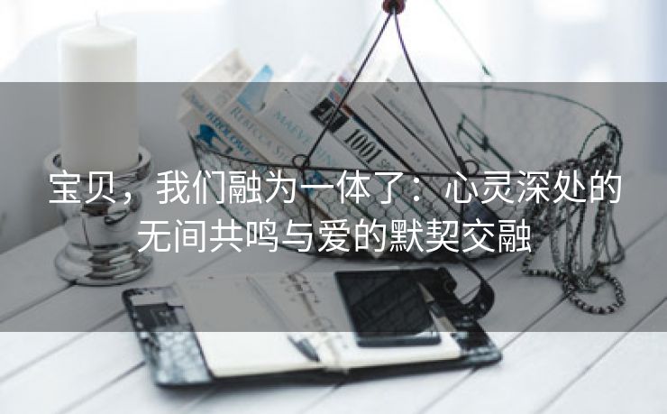 宝贝，我们融为一体了：心灵深处的无间共鸣与爱的默契交融