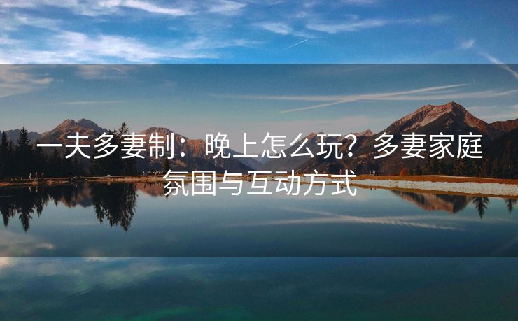 一夫多妻制：晚上怎么玩？多妻家庭氛围与互动方式