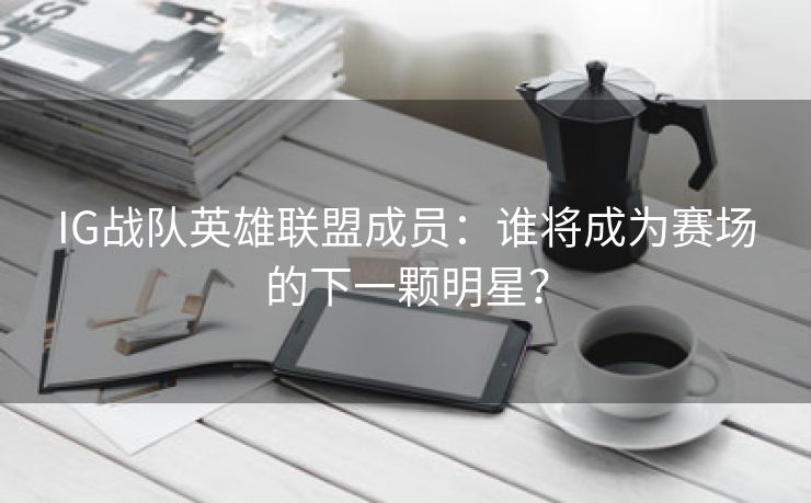 IG战队英雄联盟成员：谁将成为赛场的下一颗明星？
