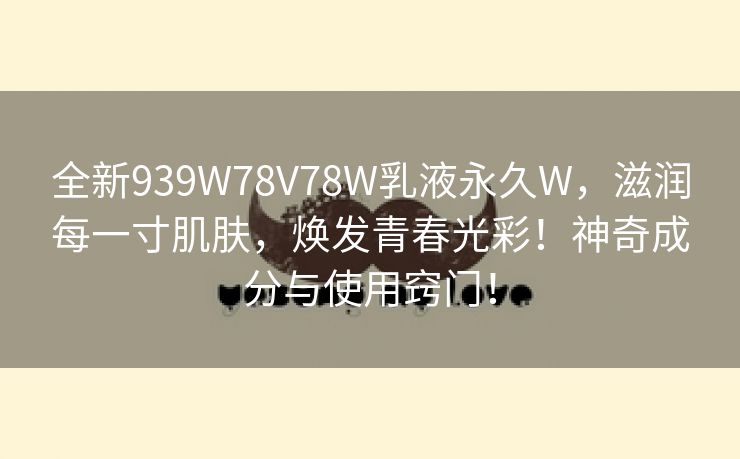 全新939W78V78W乳液永久W，滋润每一寸肌肤，焕发青春光彩！神奇成分与使用窍门！