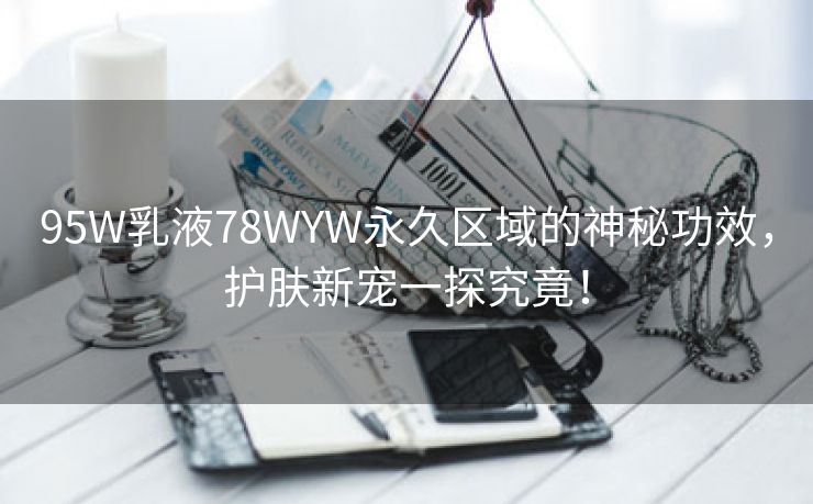 95W乳液78WYW永久区域的神秘功效，护肤新宠一探究竟！