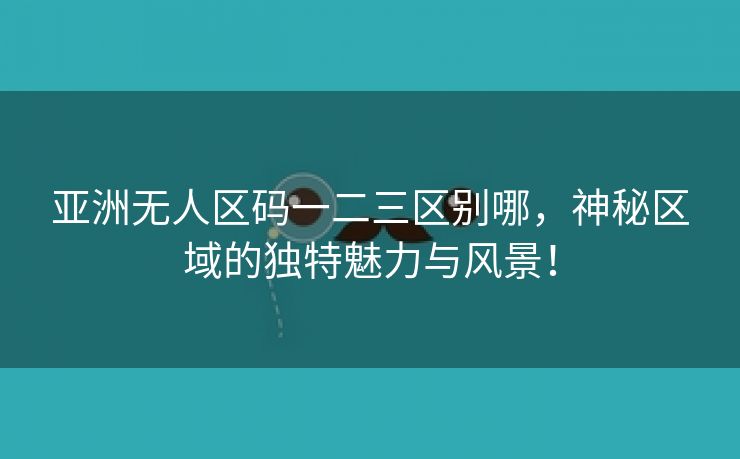 亚洲无人区码一二三区别哪，神秘区域的独特魅力与风景！
