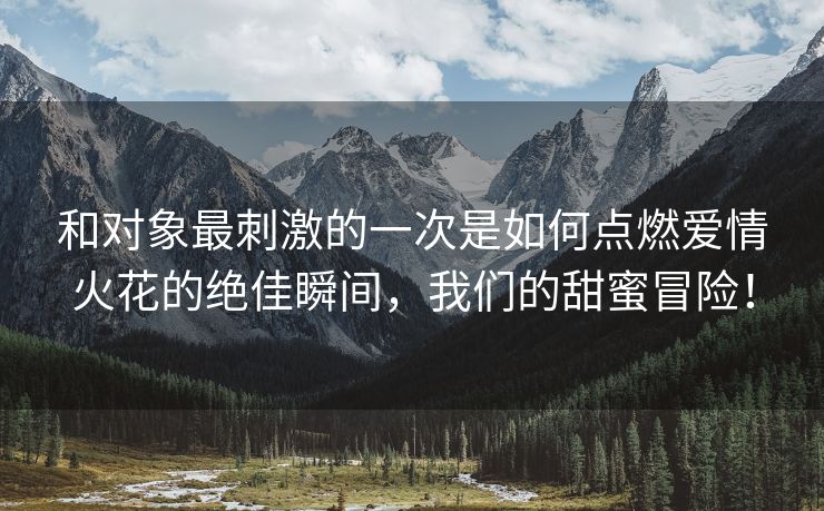 和对象最刺激的一次是如何点燃爱情火花的绝佳瞬间，我们的甜蜜冒险！