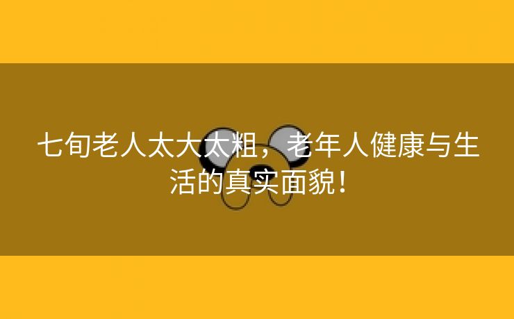 七旬老人太大太粗，老年人健康与生活的真实面貌！
