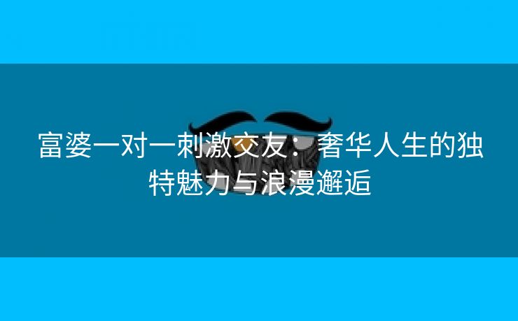 富婆一对一刺激交友：奢华人生的独特魅力与浪漫邂逅