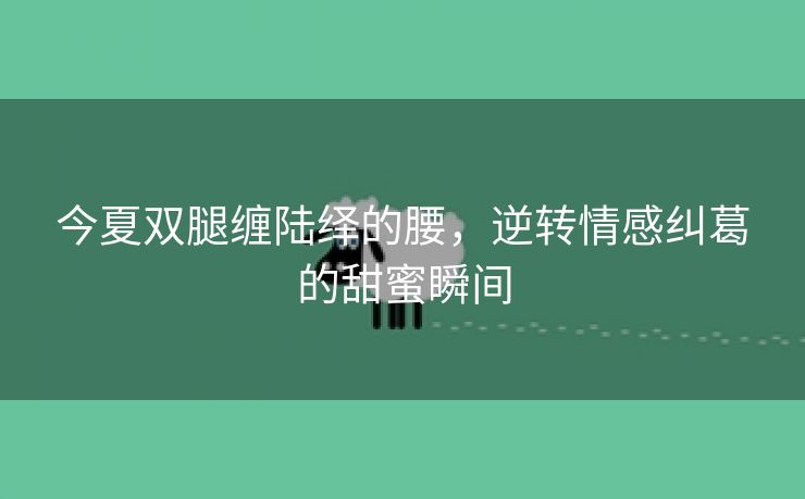 今夏双腿缠陆绎的腰，逆转情感纠葛的甜蜜瞬间