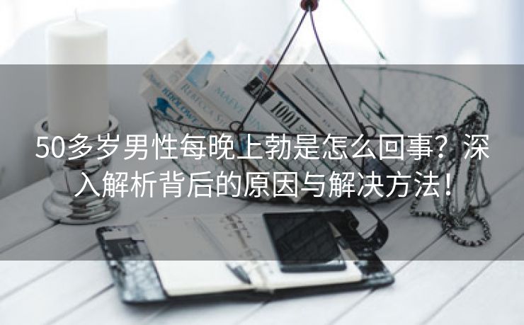 50多岁男性每晚上勃是怎么回事？深入解析背后的原因与解决方法！