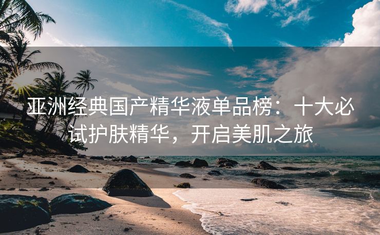 亚洲经典国产精华液单品榜：十大必试护肤精华，开启美肌之旅