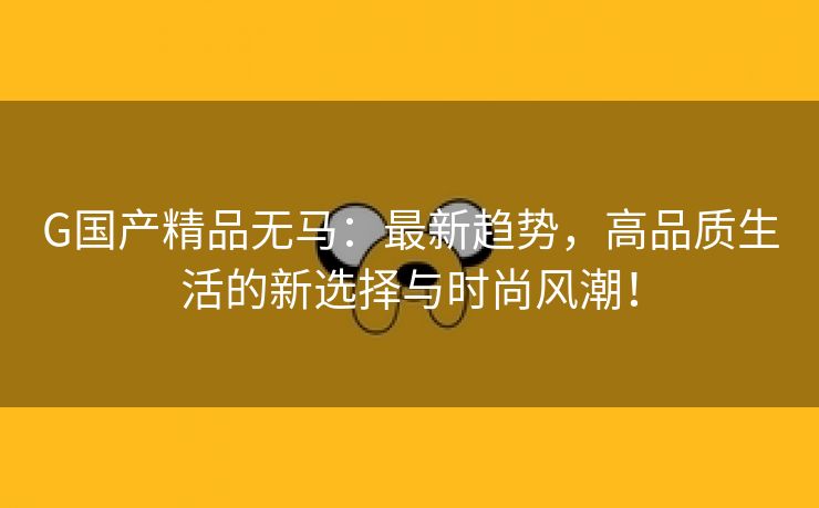G国产精品无马：最新趋势，高品质生活的新选择与时尚风潮！