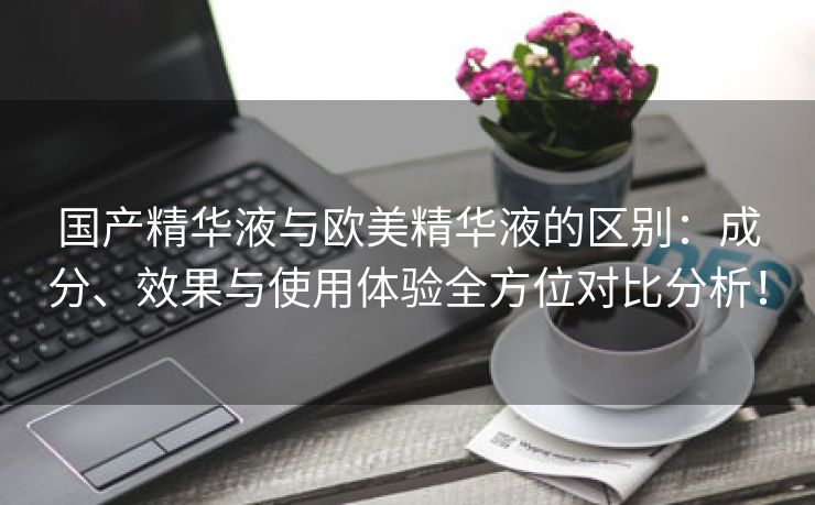国产精华液与欧美精华液的区别：成分、效果与使用体验全方位对比分析！