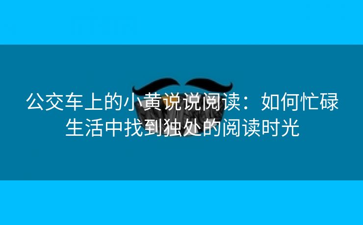 公交车上的小黄说说阅读：如何忙碌生活中找到独处的阅读时光
