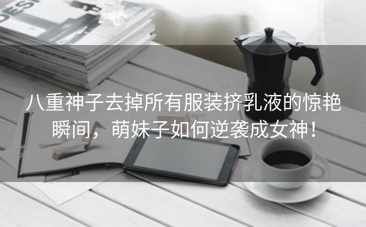 八重神子去掉所有服装挤乳液的惊艳瞬间，萌妹子如何逆袭成女神！