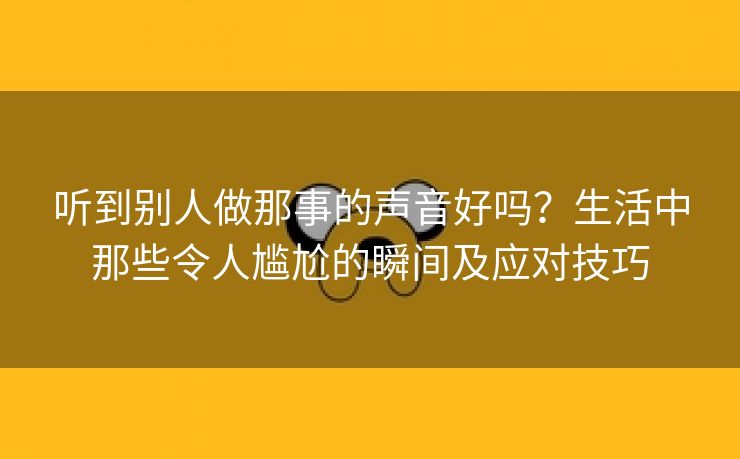 听到别人做那事的声音好吗？生活中那些令人尴尬的瞬间及应对技巧