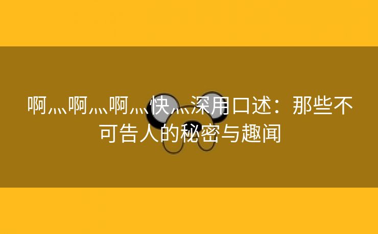 啊灬啊灬啊灬快灬深用口述：那些不可告人的秘密与趣闻