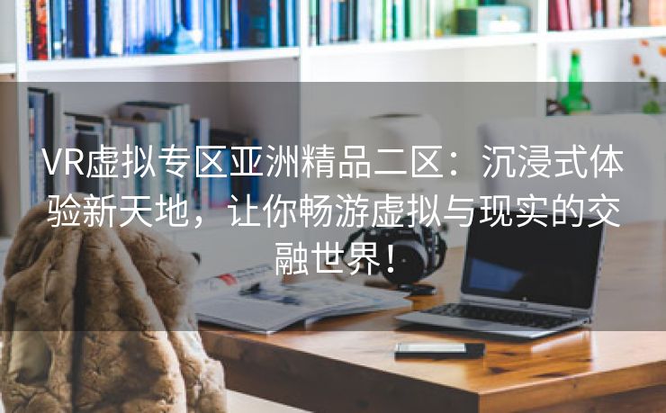 VR虚拟专区亚洲精品二区：沉浸式体验新天地，让你畅游虚拟与现实的交融世界！