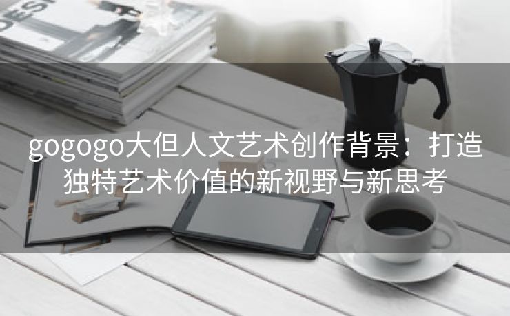 gogogo大但人文艺术创作背景：打造独特艺术价值的新视野与新思考
