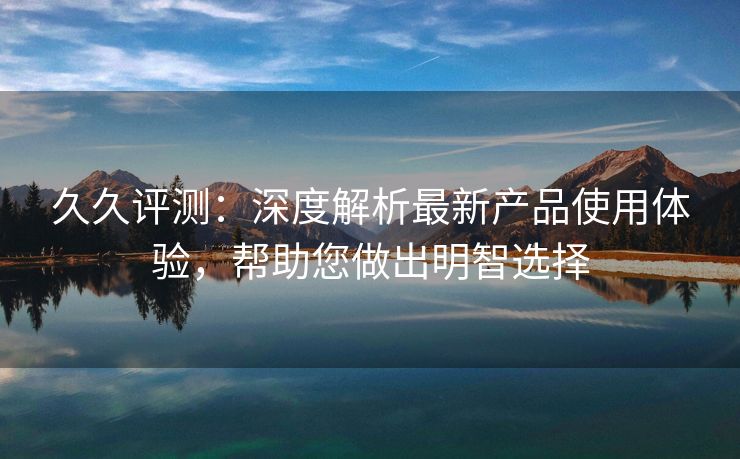 久久评测：深度解析最新产品使用体验，帮助您做出明智选择
