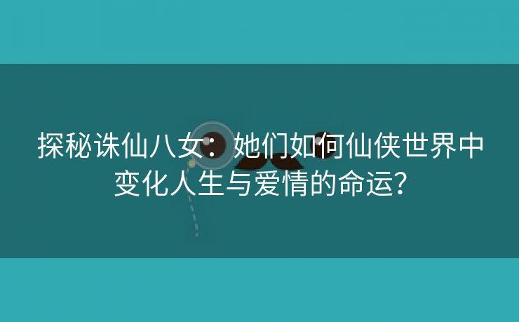 探秘诛仙八女：她们如何仙侠世界中变化人生与爱情的命运？