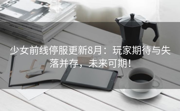 少女前线停服更新8月：玩家期待与失落并存，未来可期！