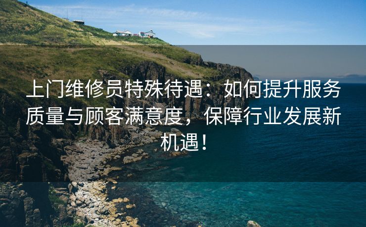 上门维修员特殊待遇：如何提升服务质量与顾客满意度，保障行业发展新机遇！