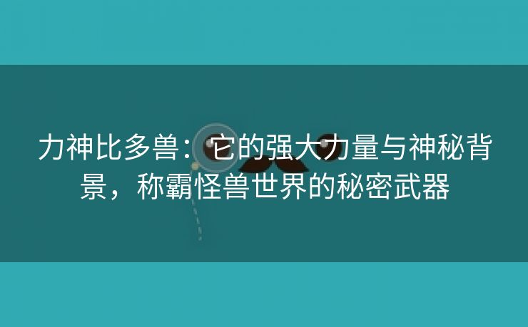 力神比多兽：它的强大力量与神秘背景，称霸怪兽世界的秘密武器