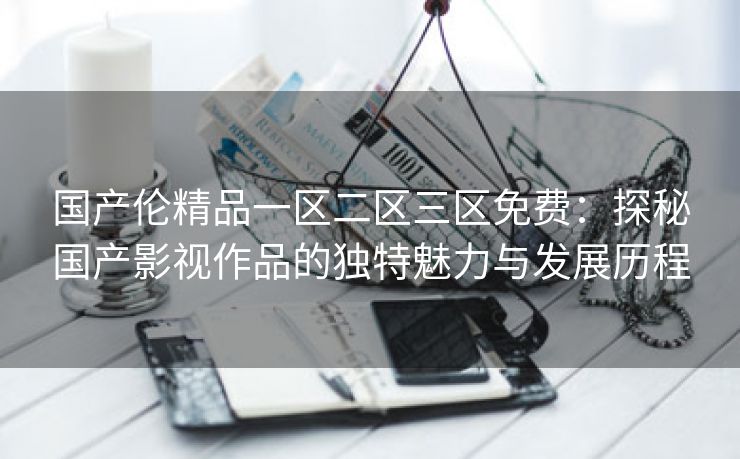 国产伦精品一区二区三区免费：探秘国产影视作品的独特魅力与发展历程