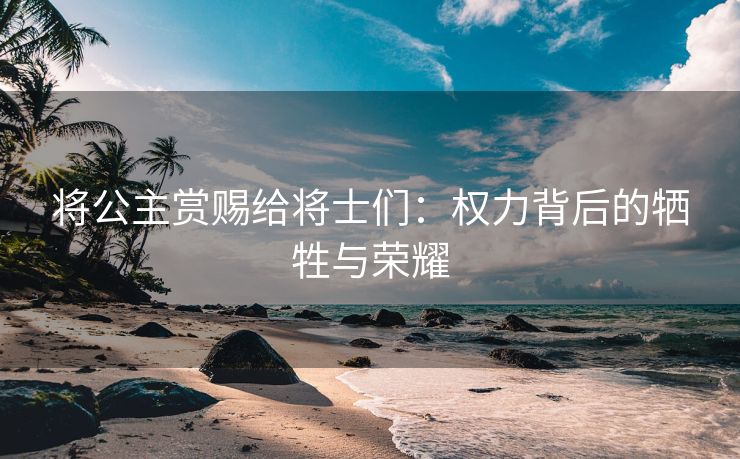 将公主赏赐给将士们：权力背后的牺牲与荣耀
