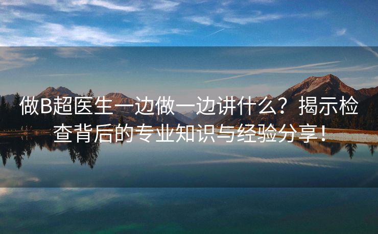 做B超医生一边做一边讲什么？揭示检查背后的专业知识与经验分享！