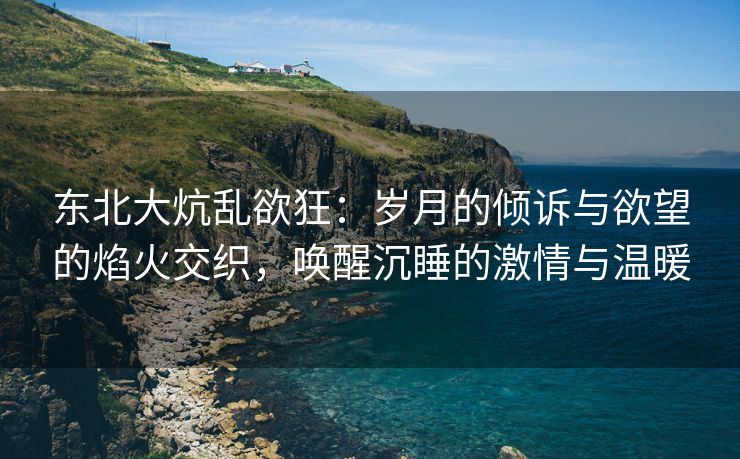 东北大炕乱欲狂：岁月的倾诉与欲望的焰火交织，唤醒沉睡的激情与温暖