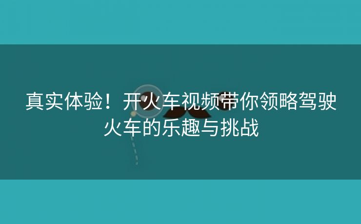 真实体验！开火车视频带你领略驾驶火车的乐趣与挑战
