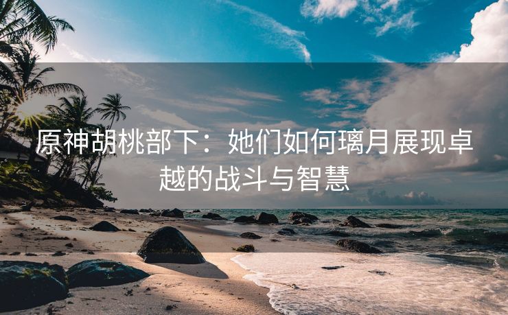原神胡桃部下：她们如何璃月展现卓越的战斗与智慧