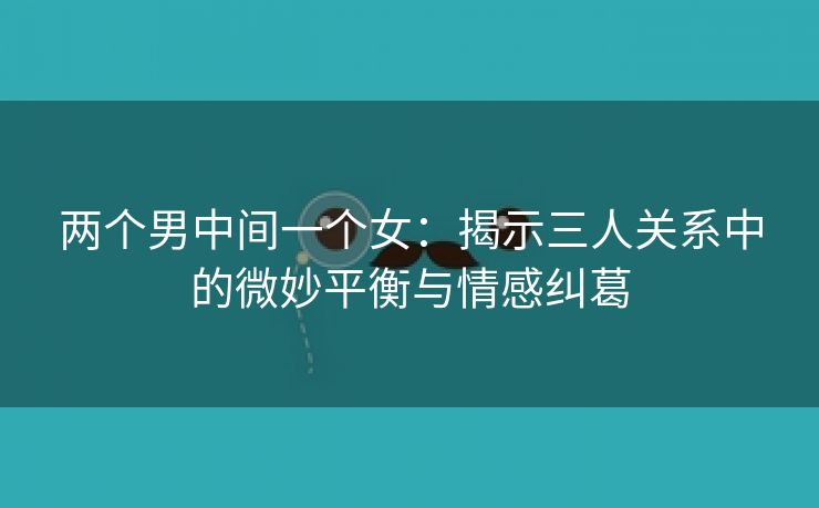 两个男中间一个女：揭示三人关系中的微妙平衡与情感纠葛