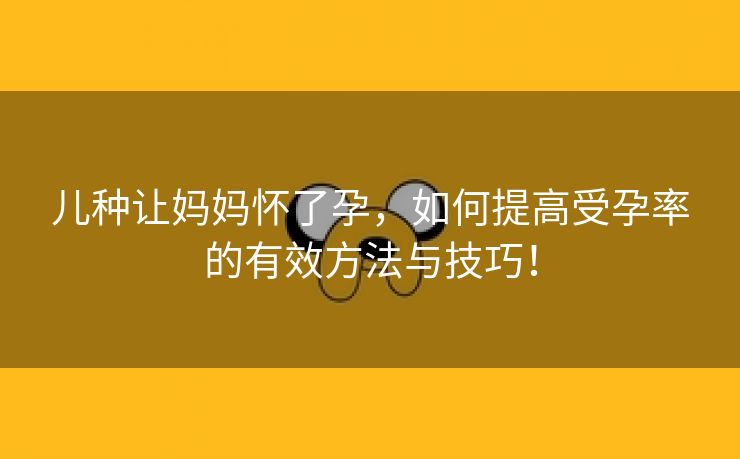 儿种让妈妈怀了孕，如何提高受孕率的有效方法与技巧！