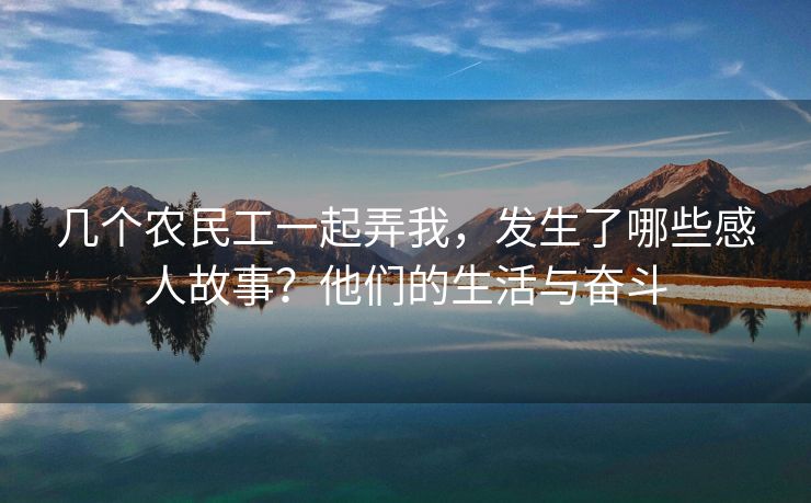 几个农民工一起弄我，发生了哪些感人故事？他们的生活与奋斗