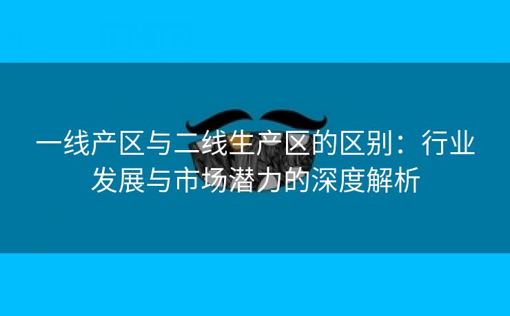 一线产区与二线生产区的区别：行业发展与市场潜力的深度解析