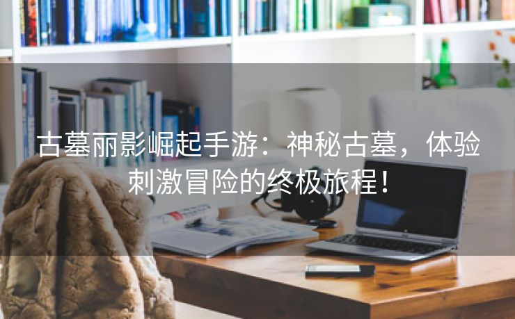 古墓丽影崛起手游：神秘古墓，体验刺激冒险的终极旅程！
