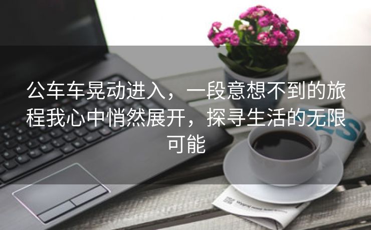 公车车晃动进入，一段意想不到的旅程我心中悄然展开，探寻生活的无限可能