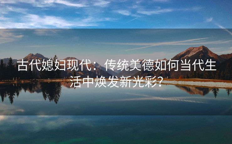 古代媳妇现代：传统美德如何当代生活中焕发新光彩？