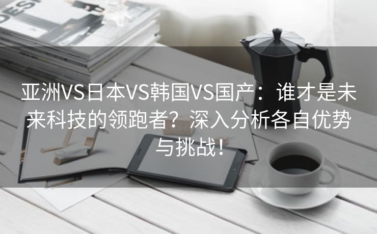 亚洲VS日本VS韩国VS国产：谁才是未来科技的领跑者？深入分析各自优势与挑战！